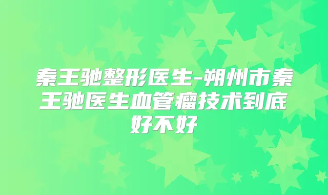秦王驰整形医生-朔州市秦王驰医生血管瘤技术到底好不好