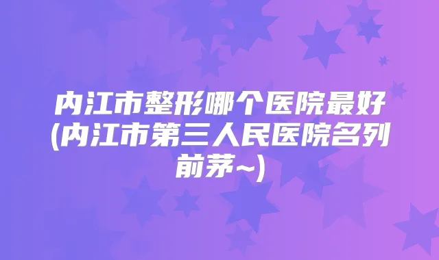 内江市整形哪个医院好(内江市第三人民医院名列前茅~)