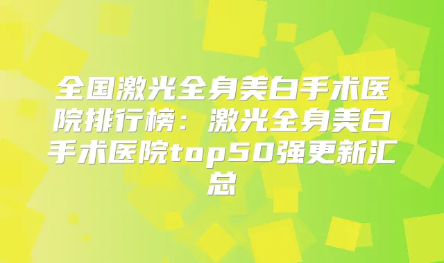 全国激光全身美白手术医院排行榜：激光全身美白手术医院top50强更新汇总