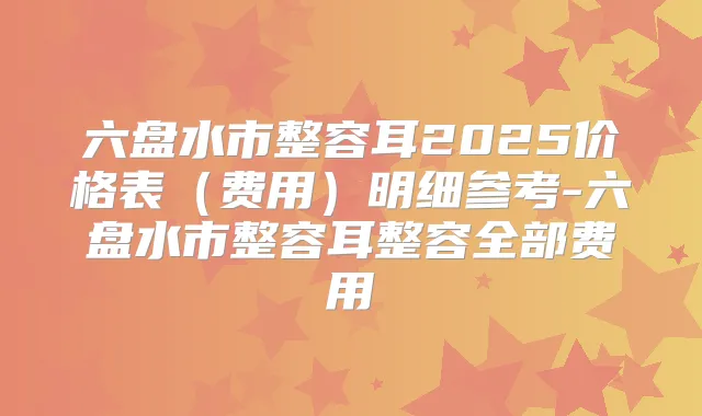 六盘水市整容耳2025价格表(费用)明细参考-六盘水市整容耳整容全部费用
