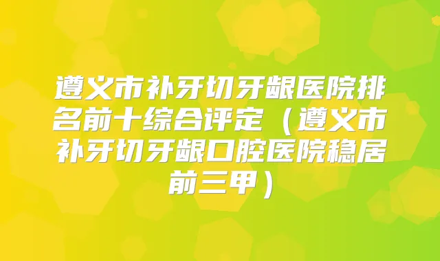 遵义市补牙切牙龈医院排名前十综合评定(遵义市补牙切牙龈口腔医院稳居前三甲)