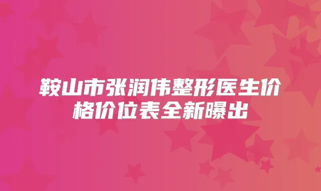 鞍山市张润伟整形医生价格价位表全新曝出