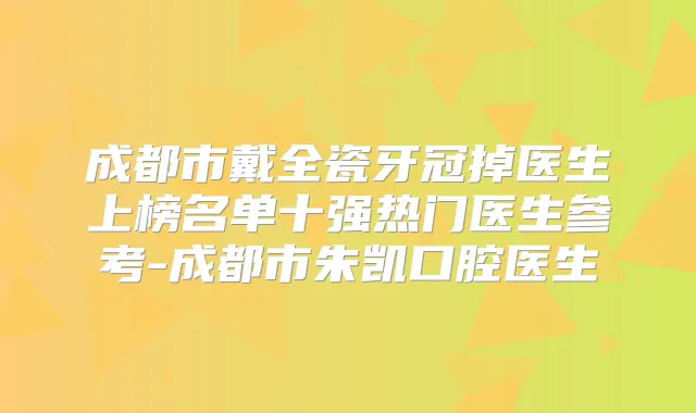 成都市戴全瓷牙冠掉医生上榜名单十强热门医生参考-成都市朱凯口腔医生
