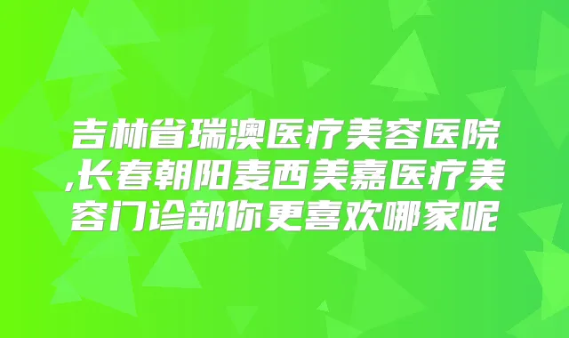 吉林省瑞澳医疗美容医院,长春朝阳麦西美嘉医疗美容门诊部你更喜欢哪家呢