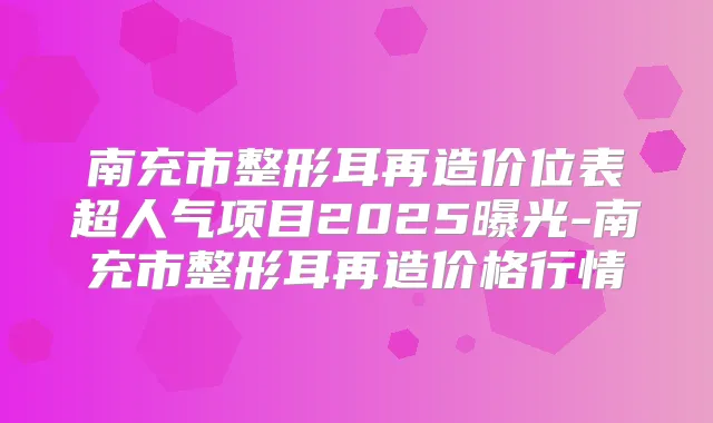南充市整形耳再造价位表超人气项目2025曝光-南充市整形耳再造价格行情
