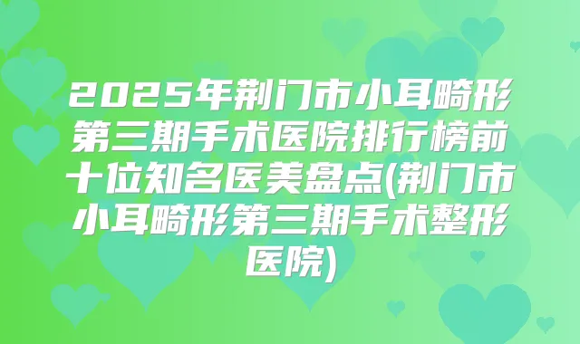 2025年荆门市小耳畸形第三期手术医院排行榜前十位知名医美盘点(荆门市小耳畸形第三期手术整形医院)