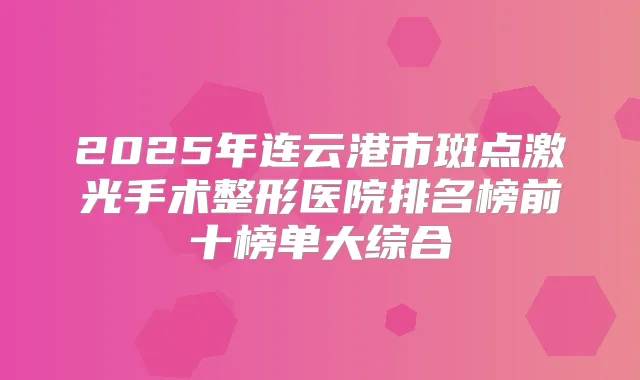 2025年连云港市斑点激光手术整形医院排名榜前十榜单大综合