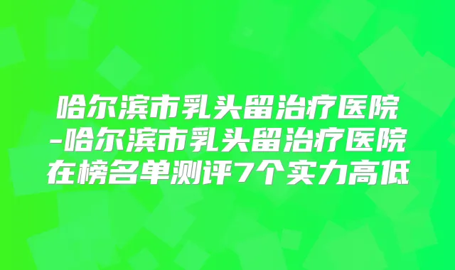 哈尔滨市乳头留医院-哈尔滨市乳头留医院在榜名单测评7个实力高低