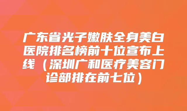 广东省光子嫩肤全身美白医院排名榜前十位宣布上线(深圳广和医疗美容门诊部排在前七位)