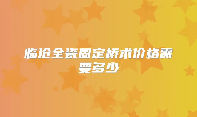 临沧全瓷固定桥术价格需要多少