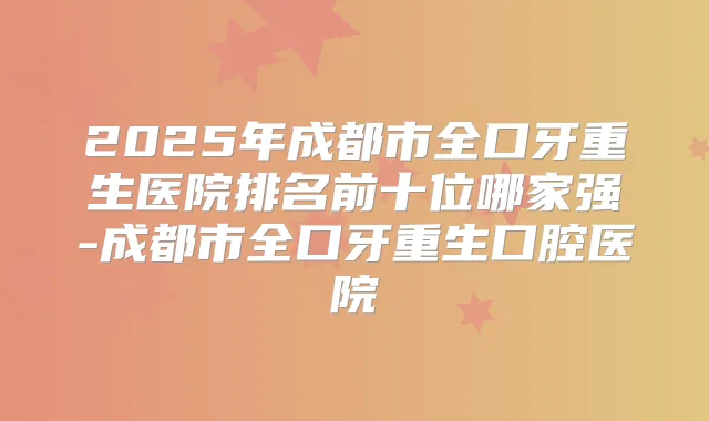 2025年成都市全口牙重生医院排名前十位哪家强-成都市全口牙重生口腔医院