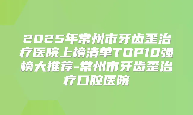 2025年常州市牙齿歪医院上榜清单TOP10强榜大推荐-常州市牙齿歪口腔医院