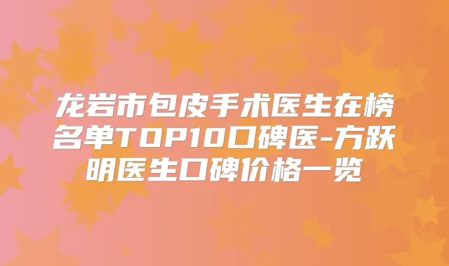 龙岩市包皮手术医生在榜名单TOP10口碑医-方跃明医生口碑价格一览