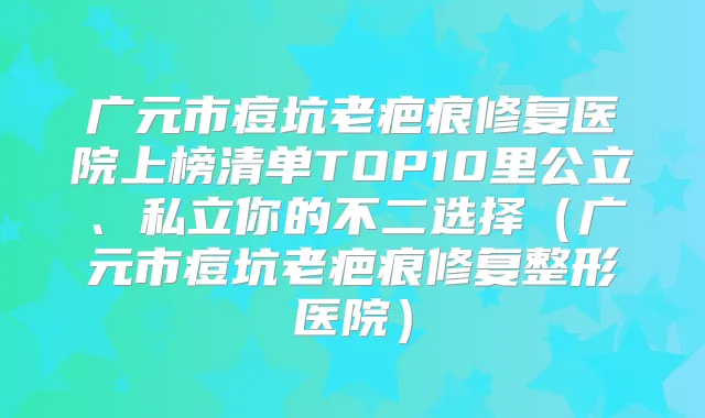 广元市痘坑老疤痕修复医院上榜清单TOP10里公立、私立你的不二选择（广元市痘坑老疤痕修复整形医院）