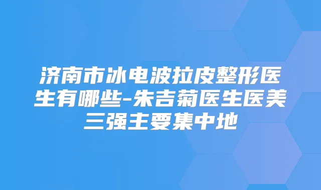 济南市冰电波拉皮整形医生有哪些-朱吉菊医生医美三强主要集中地