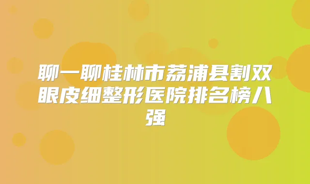 聊一聊桂林市荔浦县割双眼皮细整形医院排名榜八强