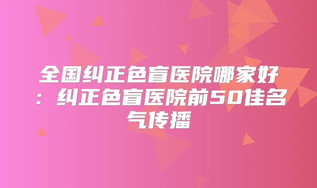 全国纠正色盲医院哪家好:纠正色盲医院前50佳名气传播