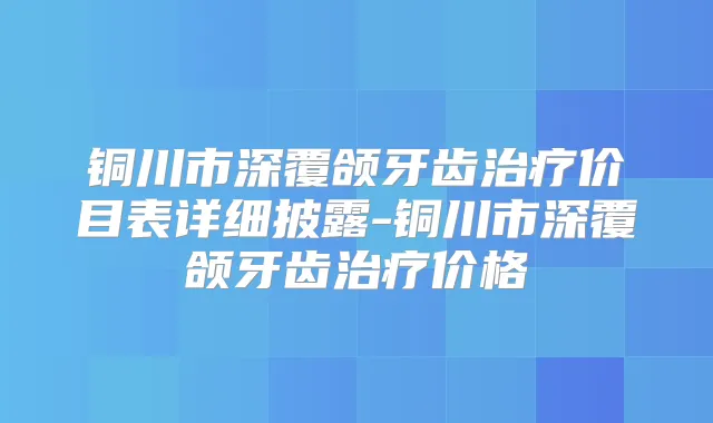 铜川市深覆颌牙齿价目表详细披露-铜川市深覆颌牙齿价格