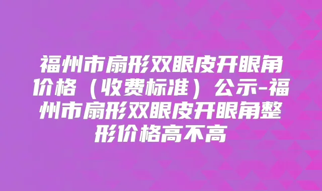 福州市扇形双眼皮开眼角价格（收费标准）公示-福州市扇形双眼皮开眼角整形价格高不高