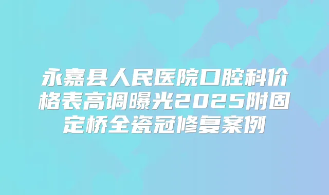 永嘉县人民医院口腔科价格表高调曝光2025附固定桥全瓷冠修复案例