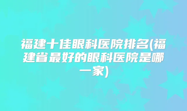 福建十佳眼科医院排名(福建省好的眼科医院是哪一家)