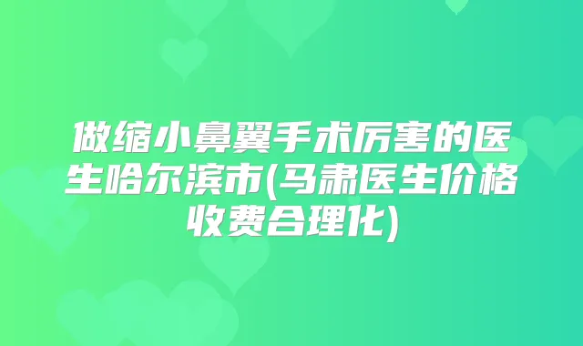 做缩小鼻翼手术厉害的医生哈尔滨市(马肃医生价格收费合理化)