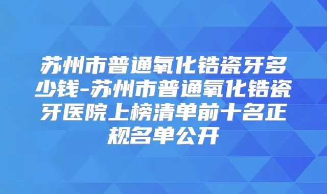 苏州市普通氧化锆瓷牙多少钱-苏州市普通氧化锆瓷牙医院上榜清单前十名正规名单公开