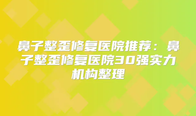 鼻子整歪修复医院推荐：鼻子整歪修复医院30强实力机构整理
