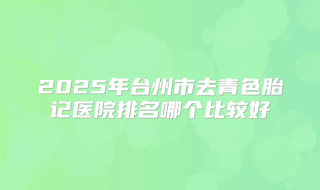 2025年台州市去青色胎记医院排名哪个比较好