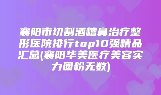 襄阳市切割酒糟鼻整形医院排行top10强精品汇总(襄阳华美医疗美容实力圈粉无数)