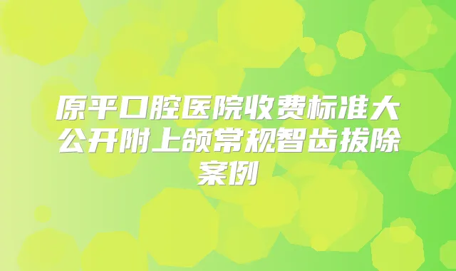 原平口腔医院收费标准大公开附上颌常规智齿拔除案例