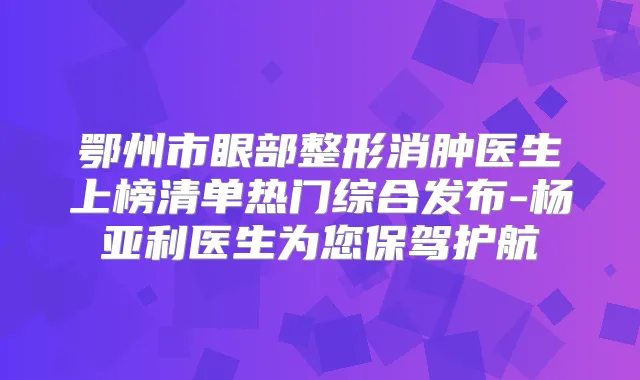 鄂州市眼部整形消肿医生上榜清单热门综合发布-杨亚利医生为您保驾护航