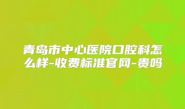 青岛市中心医院口腔科怎么样-收费标准官网-贵吗