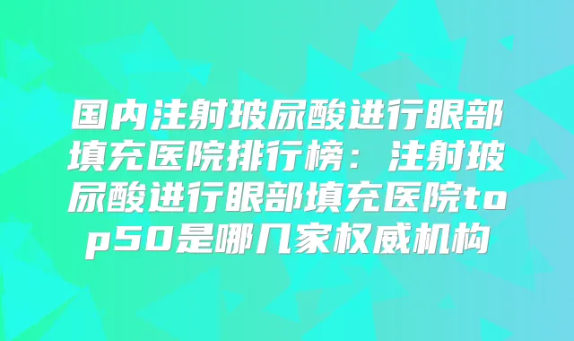 国内注射玻尿酸进行眼部填充医院排行榜:注射玻尿酸进行眼部填充医院top50是哪几家机构