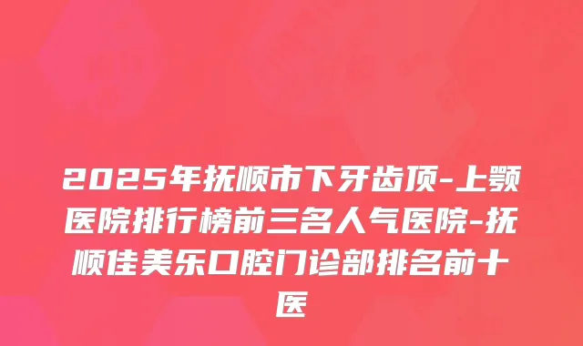2025年抚顺市下牙齿顶-上颚医院排行榜前三名人气医院-抚顺佳美乐口腔门诊部排名前十医
