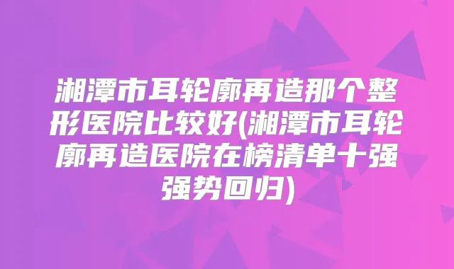 湘潭市耳轮廓再造那个整形医院比较好(湘潭市耳轮廓再造医院在榜清单十强强势回归)