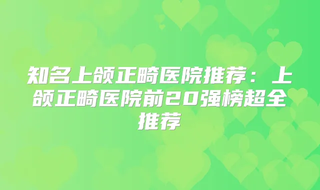 知名上颌正畸医院推荐：上颌正畸医院前20强榜超全推荐