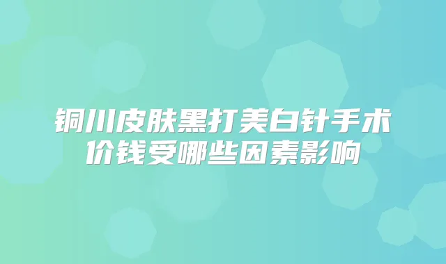 铜川皮肤黑打美白针手术价钱受哪些因素影响