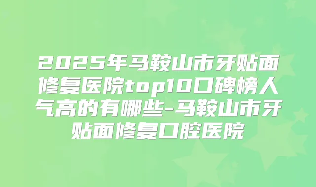 2025年马鞍山市牙贴面修复医院top10口碑榜人气高的有哪些-马鞍山市牙贴面修复口腔医院
