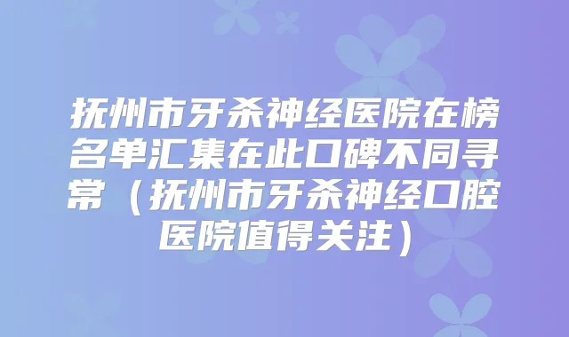 抚州市牙杀神经医院在榜名单汇集在此口碑不同寻常(抚州市牙杀神经口腔医院值得关注)