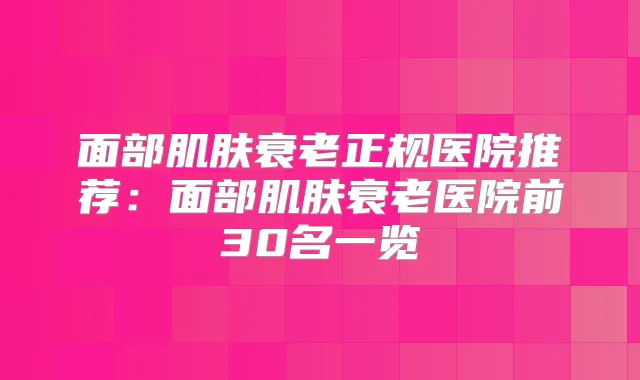 面部肌肤衰老正规医院推荐:面部肌肤衰老医院前30名一览