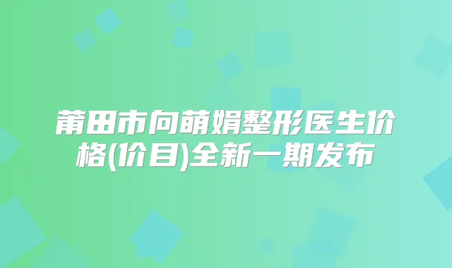 莆田市向萌娟整形医生价格(价目)全新一期发布