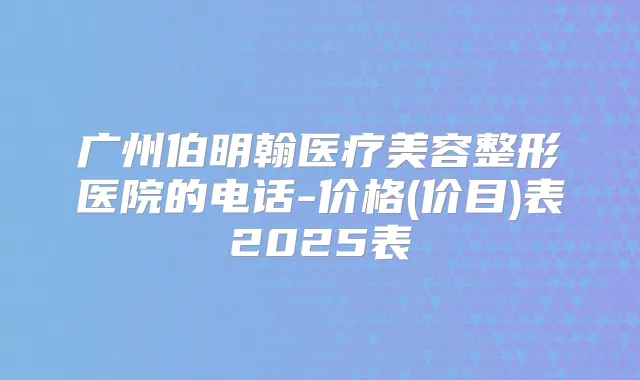 广州伯明翰医疗美容整形医院的电话-价格(价目)表2025表