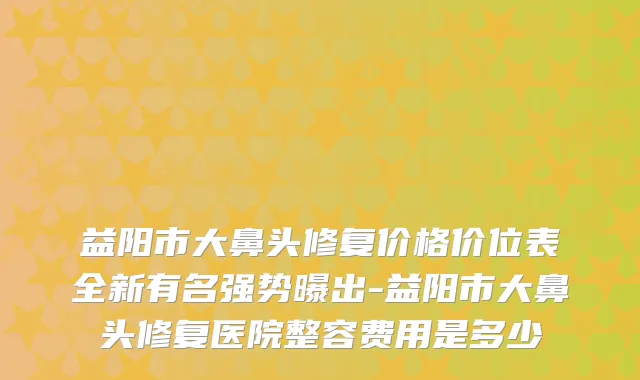 益阳市大鼻头修复价格价位表全新有名强势曝出-益阳市大鼻头修复医院整容费用是多少
