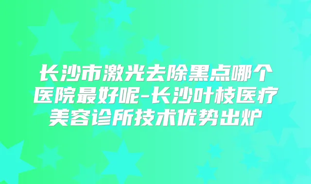 长沙市激光去除黑点哪个医院好呢-长沙叶枝医疗美容诊所技术优势出炉