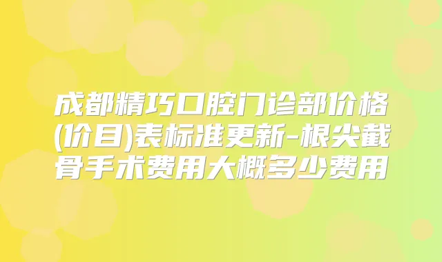 成都精巧口腔门诊部价格(价目)表标准更新-根尖截骨手术费用大概多少费用