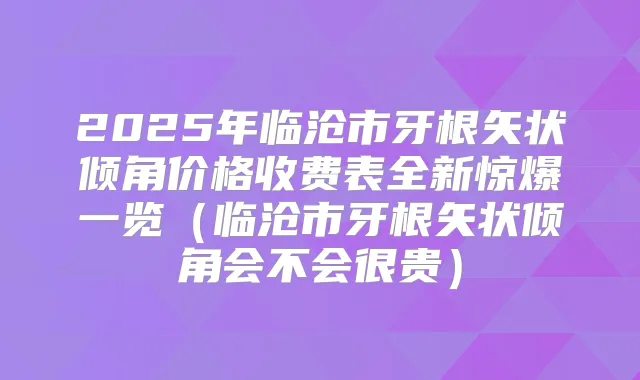2025年临沧市牙根矢状倾角价格收费表全新惊爆一览(临沧市牙根矢状倾角会不会很贵)