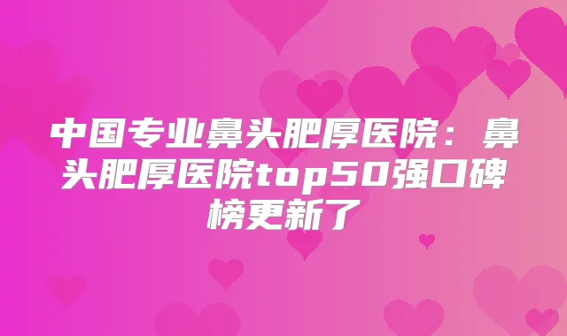 中国专业鼻头肥厚医院:鼻头肥厚医院top50强口碑榜更新了