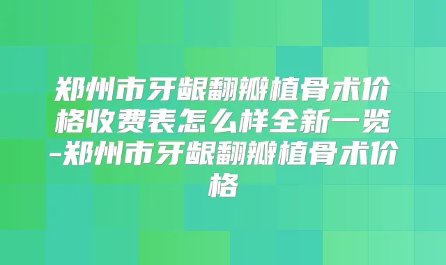 郑州市牙龈翻瓣植骨术价格收费表怎么样全新一览-郑州市牙龈翻瓣植骨术价格