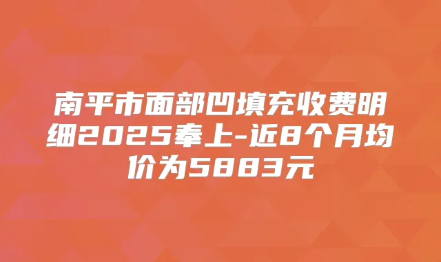 南平市面部凹填充收费明细2025奉上-近8个月均价为5883元